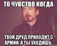 То чувство когда твой друд приходит с армии, а ты уходишь.