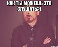 Как ты можешь это слушать?! 