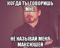 когда ты говоришь мне, не называй меня Максюшей