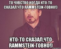 То чувство,когда кто-то сказал,что Rammstein-говно!) кто-то сказал,что Rammstein-говно!)