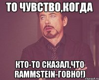 То чувство,когда кто-то сказал,что Rammstein-говно!)