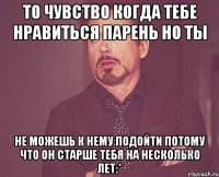 то чувство когда тебе нравиться парень но ты не можешь к нему подойти потому что он старше тебя на несколько лет:*