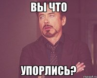 Вы что Упорлись?