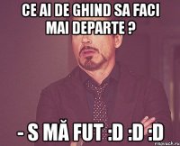 Ce ai de ghind sa faci mai departe ? - s mă fut :D :D :D