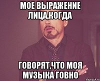 Мое выражение лица,когда говорят,что моя музыка говно