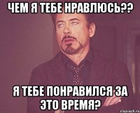 чем я тебе нравлюсь?? я тебе понравился за это время?