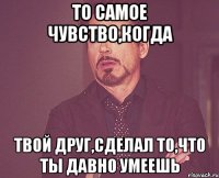 То самое чувство,когда твой друг,сделал то,что ты давно умеешь