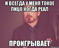 и всегда у меня токое лицо когда реал ПРОИГРЫВАЕТ