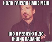 Коли гануля каже мені шо я ревную її до інших пацанів