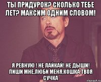 Ты придурок? Сколько тебе лет? Максим одним словом! Я ревную ! Не лайкай! Не дыши! Пиши мне,люби меня,кошка твоя сучка