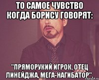 То самое чувство когда Борису говорят: ''Пряморукий игрок, отец Линейджа, мега-нагибатор''.