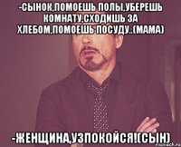 -Сынок,помоешь полы,уберешь комнату,сходишь за хлебом,помоешь посуду..(мама) -Женщина,узпокойся!(сын)