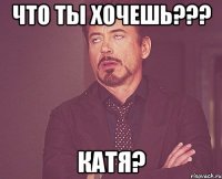 Что ты хочешь??? КАТЯ?