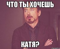 Что ты хочешь Катя?