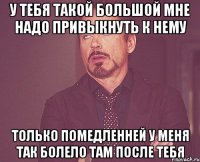 У тебя такой большой Мне надо привыкнуть к нему Только помедленней У меня так болело там после тебя