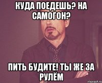 Куда поедешь? На САМОГОН? Пить будите! Ты же за рулём