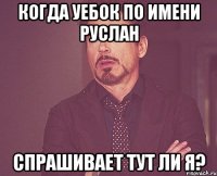 когда уебок по имени Руслан спрашивает тут ли я?