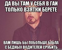 Да вы там у себя в ГАИ только взятки берете Вам лишь бы побольше бабла с бедных водителей срубить