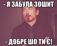 - я забула зошит - ДОБРЕ ШО ТИ Є!