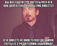 ВЫ ВСЕ ЕЩЁ ВСТРЕЧАЕТЕСЬ?ОГО ОГО КАК ДОЛГО!СКОЛЬКО ВЫ УЖЕ ВМЕСТЕ? А ЧЕ ВМЕСТЕ НЕ ЖИВЕТЕ?КОГДА ЗАМУЖ ТО?ТЫ ЕЁ С РОДИТЕЛЯМИ ЗНАКОМИЛ?