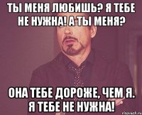 Ты меня любишь? Я тебе не нужна! А ты меня? Она тебе дороже, чем я. Я тебе не нужна!