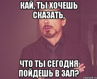 Кай, ты хочешь сказать, Что ты сегодня пойдешь в зал?