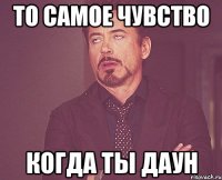 то самое чувство когда ты даун