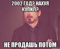 2002 год? Нахуя купил? Не продашь потом