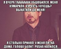 я вчера тааааааак обшобился, меня кумарило, курнуть хочешь? Выкатили до меня! я столько принял, у меня пятка дома, голова болит, PUSHA напился