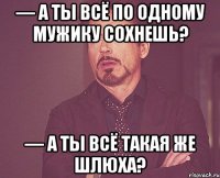 — а ты всё по одному мужику сохнешь? — а ты всё такая же шлюха?