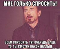 Мне только спросить! Всем спросить. Тут очередь ваще то. Ты смотри какой наглый