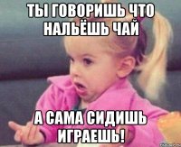 Ты говоришь что нальёшь чай А сама сидишь играешь!