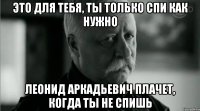 Это для тебя, ты только спи как нужно Леонид Аркадьевич плачет, когда ты не спишь