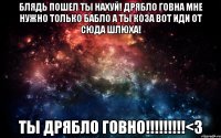 Блядь пошел ты нахуй! Дрябло говна Мне нужно только бабло а ты коза вот иди от сюда шлюха! Ты дрябло говно!!!!!!!!!<3