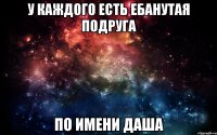 У каждого есть ебанутая подруга по имени Даша