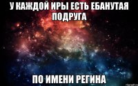 У каждой Иры есть ебанутая подруга По имени Регина