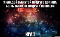 у каждой ебанутой подруге должна быть такая же подруга по имени ира!!