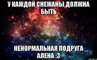 У каждой Снежаны должна быть Ненормальная подруга Алена :3