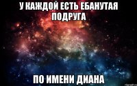 у каждой есть ебанутая подруга по имени диана