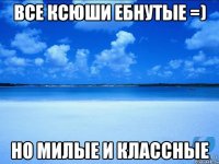 Все Ксюши ебнутые =) Но милые и классные