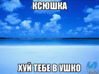 Ксюшка хуй тебе в ушко