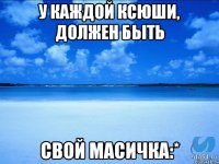 у каждой Ксюши, должен быть свой Масичка:*