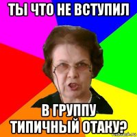 Ты что не вступил в группу Типичный Отаку?