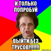 и только попробуй выйти без трусов!!!!!!!