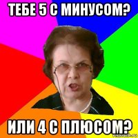 Тебе 5 с минусом? Или 4 с плюсом?