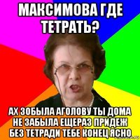 Максимова где тетрать? ах зобыла аголову ты дома не забыла ещераз придеж без тетради тебе конец ясно