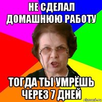 не сделал домашнюю работу тогда ты умрёшь через 7 дней