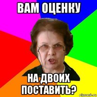 ВАМ ОЦЕНКУ НА ДВОИХ ПОСТАВИТЬ?