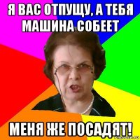 Я вас отпущу, а тебя машина собеет Меня же посадят!