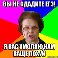 Вы не сдадите ЕГЭ! Я вас умоляю,нам ваще похуй